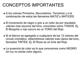 CONCEPTOS IMPORTANTES
 A los colores Primarios, Secundarios, Terciarios y a la
 combinación de estos les llamamos MATIZ o MATICES.

 El incremento de negro o gris a un color da por resultado
 valores mas oscuros del tono, conocidos como TONOS. Ej.
 El Borgoña o rojo oscuro es un TONO del Rojo

 Si el blanco es agregado a cualquiera de los 12 colores del
 circulo cromático, obtendremos valores mas claros del tono,
 llamados TINTES. Ej. El Rosa es un tinte del Rojo

 La ausencia de color es lo que conocemos como NEGRO
 sin luz no existe color alguno.
 