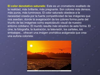 El color denotativo saturado : Este es un cromatismo exaltado de la realidad, más brillante, más pregnante. Son colores más densos, más puros, más luminosos. El color saturado obedece a la necesidad creada por la fuerte competitividad de las imágenes que nos asedian, donde la exageración de los colores forma parte del triunfo de las imágenes como espectáculo visual de nuestro entorno cotidiano. El mundo resulta más atractivo de esta forma. El cine, la fotografía, la ilustración, la televisión, los carteles, los embalajes... ofrecen una imagen cromática exagerada que crea una euforia colorista.  