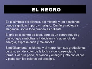 EL NEGRO Es el símbolo del silencio, del misterio y, en ocasiones, puede significar impuro y maligno. Confiere nobleza y elegancia, sobre todo cuando es brillante. El gris es el centro de todo, pero es un centro neutro y pasivo, que simboliza la indecisión y la ausencia de energía, expresa duda y melancolía. Simbólicamente, el blanco y el negro, con sus gradaciones de gris, son del color de la lógica y de lo esencial: la forma. Por otra parte, el blanco y el negro junto con el oro y plata, son los colores del prestigio.  