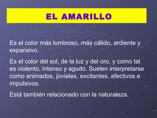 Es el color más luminoso, más cálido, ardiente y expansivo.  Es el color del sol, de la luz y del oro, y como tal es violento, intenso y agudo. Suelen interpretarse como animados, joviales, excitantes, afectivos e impulsivos.  Está también relacionado con la naturaleza.  EL AMARILLO 