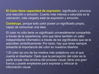 El Color tiene capacidad de expresión , significado y provoca una reacción o emoción. Cuanto más intensa o saturada es la coloración, más cargado está de expresión y emoción.  Construye , porque todo color posee un significado propio, capaz de comunicar una idea.  El color no sólo tiene un significado universalmente compartido a través de la experiencia, sino que tiene también un valor independiente informativo a través de los significados que se le adscriben simbólicamente. Por tanto, hay que tener siempre presente la importancia del color en nuestros diseños: 1.El color es uno de los medios más subjetivos con el que cuenta el diseñador. Dado que la percepción del color es la parte simple más emotiva del proceso visual, tiene una gran fuerza y puede emplearse para expresar y reforzar la información visual. 