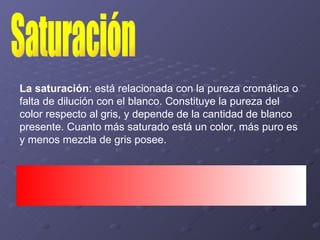 Saturación La saturación : está relacionada con la pureza cromática o falta de dilución con el blanco. Constituye la pureza del color respecto al gris, y depende de la cantidad de blanco presente. Cuanto más saturado está un color, más puro es y menos mezcla de gris posee.  
