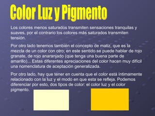 Los colores menos saturados transmiten sensaciones tranquilas y suaves, por el contrario los colores más saturados transmiten tensión.  Por otro lado tenemos también el concepto de matiz, que es la mezcla de un color con otro; en este sentido se puede hablar de rojo granate, de rojo anaranjado (que tenga una buena parte de amarillo)... Estas diferentes apreciaciones del color hacen muy difícil una nomenclatura de aceptación generalizada.  Por otro lado, hay que tener en cuenta que el color está íntimamente relacionado con la luz y el modo en que esta se refleja. Podemos diferenciar por esto, dos tipos de color: el color luz y el color pigmento.  Color Luz y Pigmento 