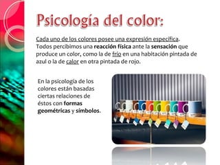 Cada uno de los colores posee una expresión específica .  Todos percibimos una  reacción física  ante la  sensación  que produce un color, como la de  frío  en una habitación pintada de azul o la de  calor  en otra pintada de rojo. En la psicología de los colores están basadas ciertas relaciones de éstos con  formas geométricas  y  símbolos . 