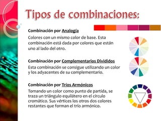 Combinación por  Analogía Colores con un mismo color de base. Esta combinación está dada por colores que están uno al lado del otro.  Combinación por  Complementarios Divididos Esta combinación se consigue utilizando un color y los adyacentes de su complementario. Combinación por  Tríos Armónicos Tomando un color como punto de partida, se traza un triángulo equilátero en el círculo cromático. Sus vértices los otros dos colores restantes que forman el trío armónico.  