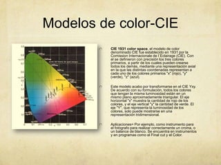Modelos de color-CIECIE 1931 color space, el modelo de color denominado CIE fue establecido en 1931 por la ComissionInternacionale de l´Eclairage (CIE). Con el se definieron con precisión los tres colores primarios, a partir de los cuales pueden crearse todos los demás, mediante una representación axial en la que las distintas coordenadas representan a cada uno de los colores primarios "x" (rojo), "y" (verde), "z" (azul).Este modelo acabo por transformarse en el CIE Yxy. De acuerdo con su formulación, todos los colores que tengan la misma luminosidad están en un mismo plano aproximadamente triangular. El eje horizontal "x" muestra la cantidad de rojo de los colores, y el eje vertical "y" la cantidad de verde. El eje "Y", que representa la luminosidad de los colores, solo puede mostrarse en una representación tridimensional.Aplicaciones= Por ejemplo, como instrumento para el fotógrafo para realizar correctamente un croma, o un balance de blanco. Se encuentra en instrumentos y en programas como el Final cut y el Color.