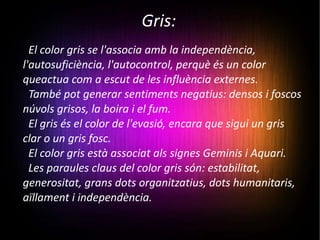 Gris: El color gris se l'associa amb la independència, l'autosuficiència, l'autocontrol, perquè és un color queactua com a escut de les influència externes.  També pot generar sentiments negatius: densos i foscos núvols grisos, la boira i el fum.  El gris és el color de l'evasió, encara que sigui un gris clar o un gris fosc.  El color gris està associat als signes Geminis i Aquari. Les paraules claus del color gris són: estabilitat, generositat, grans dots organitzatius, dots humanitaris, aïllament i independència. 