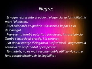 Negre: El negre representa el poder, l'elegancia, la formalitat, la mort i el misteri. És el color més enigmàtic i s'associa a la por i a lo desconegut. Representa també autoritat, fortalessa, intransigència. També s'associa al prestigi i la serietat. Pot donar imatge d'elegancia i sofisticació i augmenta la sensació de profunditat i perspectiva. Tanmateix, no es molt recomendable utilitzar-lo com a fons perquè disminueix la llegibilitat. 