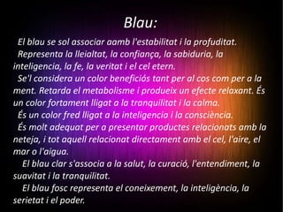 Blau: El blau se sol associar aamb l'estabilitat i la profuditat. Representa la lleialtat, la confiança, la sabiduria, la inteligencia, la fe, la veritat i el cel etern. Se'l considera un color beneficiós tant per al cos com per a la ment. Retarda el metabolisme i produeix un efecte relaxant. És un color fortament lligat a la tranquilitat i la calma. És un color fred lligat a la inteligencia i la consciència. És molt adequat per a presentar productes relacionats amb la neteja, i tot aquell relacionat directament amb el cel, l'aire, el mar o l'aigua. El blau clar s'associa a la salut, la curació, l'entendiment, la suavitat i la tranquilitat. El blau fosc representa el coneixement, la inteligència, la serietat i el poder. 