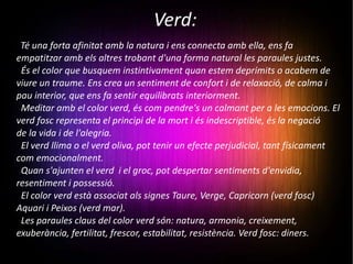 Verd: Té una forta afinitat amb la natura i ens connecta amb ella, ens fa empatitzar amb els altres trobant d'una forma natural les paraules justes.  És el color que busquem instintivament quan estem deprimits o acabem de viure un traume. Ens crea un sentiment de confort i de relaxació, de calma i pau interior, que ens fa sentir equilibrats interiorment.  Meditar amb el color verd, és com pendre's un calmant per a les emocions. El verd fosc representa el principi de la mort i és indescriptible, és la negació  de la vida i de l'alegria.  El verd llima o el verd oliva, pot tenir un efecte perjudicial, tant físicament com emocionalment. Quan s'ajunten el verd  i el groc, pot despertar sentiments d'envidia, resentiment i possessió. El color verd està associat als signes Taure, Verge, Capricorn (verd fosc) Aquari i Peixos (verd mar). Les paraules claus del color verd són: natura, armonia, creixement, exuberància, fertilitat, frescor, estabilitat, resistència. Verd fosc: diners. 
