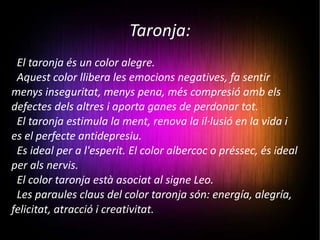 Taronja: El taronja és un color alegre.  Aquest color llibera les emocions negatives, fa sentir menys inseguritat, menys pena, més compresió amb els defectes dels altres i aporta ganes de perdonar tot. El taronja estimula la ment, renova la il·lusió en la vida i es el perfecte antidepresiu.  Es ideal per a l'esperit. El color albercoc o préssec, és ideal per als nervis. El color taronja està asociat al signe Leo. Les paraules claus del color taronja són: energía, alegría, felicitat, atracció i creativitat.   