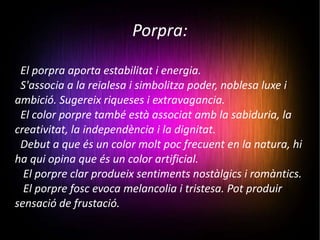 Porpra: El porpra aporta estabilitat i energia. S'associa a la reialesa i simbolitza poder, noblesa luxe i ambició. Sugereix riqueses i extravagancia. El color porpre també està associat amb la sabiduria, la creativitat, la independència i la dignitat. Debut a que és un color molt poc frecuent en la natura, hi ha qui opina que és un color artificial. El porpre clar produeix sentiments nostàlgics i romàntics. El porpre fosc evoca melancolia i tristesa. Pot produir sensació de frustació. 