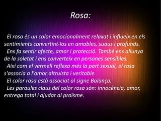 Rosa: El rosa és un color emocionalment relaxat i influeix en els sentimients convertint-los en amables, suaus i profunds.  Ens fa sentir afecte, amor i protecció. També ens allunya de la soletat i ens converteix en persones sensibles.  Així com el vermell reflexa més la part sexual, el rosa s'associa a l'amor altruista i veritable. El color rosa està associat al signe Balança. Les paraules claus del color rosa són: innocència, amor, entrega total i ajudar al proïsme. 