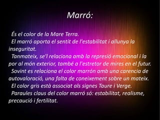 Marró: És el color de la Mare Terra.  El marró aporta el sentit de l'estabilitat i allunya la inseguritat.  Tanmateix, se'l relaciona amb la represió emocional i la por al món exterior, també a l'estretor de mires en el futur.  Sovint es relaciona el color marrón amb una carencia de autovaloració, una falta de coneixement sobre un mateix. El color gris està associat als signes Taure i Verge. Paraules claus del color marró só: estabilitat, realisme, precaució i fertilitat. 