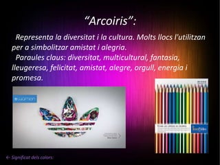 “ Arcoiris”: Representa la diversitat i la cultura. Molts llocs l'utilitzan per a simbolitzar amistat i alegria. Paraules claus: diversitat, multicultural, fantasia, lleugeresa, felicitat, amistat, alegre, orgull, energia i promesa. ← Significat dels colors: 