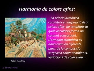 Harmonia de colors afins: ← Torna a l'index La relació armónica consisteix en disposició dels colors afins, de tonalitats la qual vinculació forma un conjunt concordant. L'armonía cromática es dóna cuan en diferents parts de la composició surgeixen colors semblants, variacions de color suau... Autor:  Joan Miró 