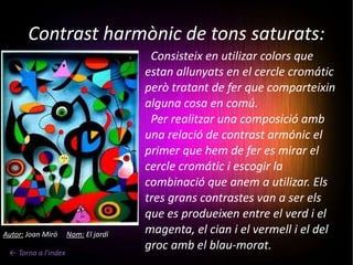Contrast harmònic de tons saturats: ← Torna a l'index Consisteix en utilizar colors que estan allunyats en el cercle cromátic però tratant de fer que comparteixin alguna cosa en comú.   Per realitzar una composició amb una relació de contrast armónic el primer que hem de fer es mirar el cercle cromátic i escogir la combinació que anem a utilizar. Els tres grans contrastes van a ser els que es produeixen entre el verd i el magenta, el cian i el vermell i el del groc amb el blau-morat. Autor:  Joan Miró  Nom:  El jardí 
