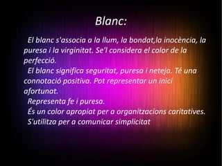Blanc: El blanc s'associa a la llum, la bondat,la inocència, la puresa i la virginitat. Se'l considera el color de la perfecció. El blanc significa seguritat, puresa i neteja. Té una connotació positiva. Pot representar un inici afortunat. Representa fe i puresa. És un color apropiat per a organitzacions caritatives. S'utilitza per a comunicar simplicitat 