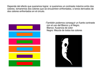 Depende del efecto que queramos lograr, si queremos un contraste máximo entre dos colores, tomaremos dos colores que se encuentren enfrentados, o tonos derivados de dos colores enfrentados en el circulo. -También podemos conseguir un fuerte contraste con el uso del Blanco y el Negro. Blanco: Ausencia de color Negro: Mezcla de todos los colores 
