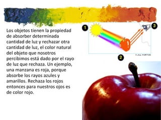 Los objetos tienen la propiedad de absorber determinada cantidad de luz y rechazar otra cantidad de luz, el color natural del objeto que nosotros percibimos está dado por el rayo de luz que rechaza. Un ejemplo, una manzana es roja, porque absorbe los rayos azules y amarillos. Rechaza los rojos entonces para nuestros ojos es de color rojo.  