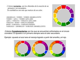 AMARILLO + VERDE = VERDE AMARILLENTO VERDE + AZUL = VERDE AZULADO AZUL + VIOLETA = VIOLETA AZULADO VIOLETA + ROJO = VIOLETA ROJIZO ROJO + NARANJA = NARANJA ROJIZO NARANJA + AMARILLO = NARANJA AMARILLENTO - Colores  terciarios , son los obtenidos de la mezcla de un  primario y un secundario. En realidad no son más que matices de un color.  -Colores  Complementarios  son los que se encuentran enfrentados en el circulo  cromático. El opuesto a un primario siempre sera el color secundario.  Ejemplo: opuesto al azul sera el naranja logrado a partir del amarillo y el rojo. 