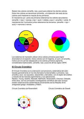 Bastan tres colores (amarillo, rojo y azul) para obtener los demás colores.
Estos tres colores se denominan primarios, y la obtención del resto de los
colores será mediante la mezcla de los primarios.
Si mezclamos por pares de primarios obtenemos los colores secundarios:
(amarillo + rojo) = naranja, (rojo + azul) = violeta y (azul + amarillo) = verde. Si
mezclamos los 3 primarios juntos obtenemos los terciarios: (amarillo + rojo +
azul) = marrones o tierras.




Los sistemas de impresión utilizan otros colores primarios para lograr
diversidad en el espectro. Estos colores son el magenta, el cyan y el amarillo,
motivo por el cual han desplazado a los colores primarios pigmento,
considerados tradicionales, (amarillo, rojo y azul) de allí las siglas CMYK

El Círculo Cromático:

El Círculo Cromático es la ordenación convencional y sistemática del color
basada generalmente en los tres llamados fundamentales o primarios, rojo,
amarillo y azul, sus opuestos, adyacentes y derivados, con el objeto del análisis
y estudio de las mezclas pigmentarias y sus aplicaciones.
Newton, Young, Goethe, Maxwell, Helmholtz, Rosenstiehl, Chevreul, Ostwald,
entre otros, son los principales investigadores científicos del color aunque
existen observaciones asistemáticas provenientes de los filósofos de la
antigüedad griega: Aristóteles y Plátón.

Círculo Cromático de Rosenstiehl                    Círculo Cromático de Oswalt
 