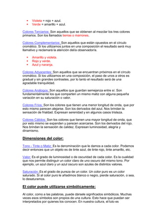     Violeta = rojo + azul.
      Verde = amarillo + azul.

Colores Terciarios: Son aquellos que se obtienen al mezclar los tres colores
primarios. Son los llamados tierras o marrones.

Colores Complementarios: Son aquellos que están opuestos en el círculo
cromático. Si los utilizamos juntos en una composición el resultado será muy
llamativo y reclamará la atención del/a observador/a.

      Amarillo y violeta.
      Rojo y verde.
      Azul y naranja.

Colores Adyacentes: Son aquellos que se encuentran próximos en el círculo
cromático. Si los utilizamos en una composición, el paso de unos a otros es
gradual y sin grandes contrastes, por lo tanto el resultado será de una
agradable tranquilidad.

Colores Análogos: Son aquellos que guardan semejanza entre sí. Son
fundamentalmente los que comparten un mismo matiz con alguna pequeña
variación en su saturación o valor.

Colores Fríos: Son los colores que tienen una menor longitud de onda, que por
esto mismo parecen alejarse. Son los derivados del azul. Nos brindan la
sensación de frialdad. Expresan serenidad y en algunos casos tristeza.

Colores Cálidos: Son los colores que tienen una mayor longitud de onda, que
por esto mismo se expanden y parecen acercarse. Son los derivados del rojo.
Nos brindan la sensación de calidez. Expresan luminosidad, alegría y
dinamismo.

Dimensiones del color:

Tono - Tinte o Matiz: Es la denominación que le damos a cada color. Podemos
decir entonces que un objeto es de tinte azul, de tinte rojo, tinte amarillo, etc.

Valor: Es el grado de luminosidad o de oscuridad de cada color. Es la cualidad
que nos permite distinguir un color claro de uno oscuro del mismo tono. Por
ejemplo, un azul claro y un azul oscuro son azules de distintos valores.

Saturación: Es el grado de pureza de un color. Un color puro es un color
saturado. Si al color puro le añadimos blanco o negro, pierde saturación, o sea,
lo desaturamos.

El color puede utilizarse simbólicamente:

Al color, como a las palabras, puede dársele significados simbólicos. Muchas
veces esos símbolos son propios de una cultura. Esto hace que puedan ser
interpretados por quienes los conocen. En nuestra cultura, el luto es
 