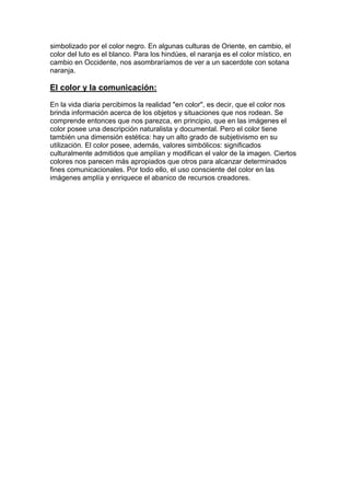 simbolizado por el color negro. En algunas culturas de Oriente, en cambio, el
color del luto es el blanco. Para los hindúes, el naranja es el color místico, en
cambio en Occidente, nos asombraríamos de ver a un sacerdote con sotana
naranja.

El color y la comunicación:

En la vida diaria percibimos la realidad "en color", es decir, que el color nos
brinda información acerca de los objetos y situaciones que nos rodean. Se
comprende entonces que nos parezca, en principio, que en las imágenes el
color posee una descripción naturalista y documental. Pero el color tiene
también una dimensión estética: hay un alto grado de subjetivismo en su
utilización. El color posee, además, valores simbólicos: significados
culturalmente admitidos que amplían y modifican el valor de la imagen. Ciertos
colores nos parecen más apropiados que otros para alcanzar determinados
fines comunicacionales. Por todo ello, el uso consciente del color en las
imágenes amplía y enriquece el abanico de recursos creadores.
 