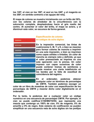 los 120º, el cian en los 180º, el azul en los 240º, y el magenta en
los 300º, en sentido contrario a las agujas del reloj.

El mapa de colores se muestra inicialmente con un brillo del 50%,
con los colores de alrededor de la circunferencia con la
saturación completa, desplazándose hacia el gris medio del
centro. Al aumentar el valor del brillo, el mapa se aclara, y al
disminuir este valor, se oscurece de forma general.


                      Especificación de colores
                      en códigos de ocho dígitos

                      En la impresión comercial, las tintas de
                      cuatricromía C, M, Y y K, o bien se mezclan
                      para formar colores de mancha e imprimir
                      en una sola impresión, o bien se imprimen
                      como capas sólidas o tintadas. Un color de
                      mancha es siempre neto y definido, ya que
                      el color premezclado se imprime en una
                      sola operación con la prensa. Un color
                      impreso con capas sucesivas de color
                      puede contener tramas de semitonos y
                      puede mostrar una cierta indefinición en
                      los bordes por la falta de exactitud de
                      coincidencia del registro.

                      En el ordenador, podemos obtener
                      cualquier color en términos de porcentajes
                      de CMYK. También podemos escoger un
color de un libro de muestras de color con especificación de los
porcentajes de CMYK y mezclar dicho color digitalmente en el
ordenador.

Por lo tanto, le podemos dar a cualquier color un código
numérico en una secuencia de porcentajes CMYK. Por ejemplo, el
cian se puede codificar C100/M0/Y0/K0, que representa una
mezcla que contenga un 100% de cian, 0% de magenta, 0% de
amarillo y 0% de negro. Este sistema de codificación se pueden
simplificar en una secuencia neta de ocho dígitos sin los prefijos
 