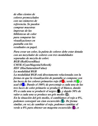 de ellas cientos de
colores premezclados
con sus números de
referencia. Se pueden
comprar muestras
impresas de las
bibliotecas de color
para comparar las
visualizaciones en
pantalla con los
resultados en papel.
Para crear un color, la paleta de colores debe estar dotada
con un mezclador de colores con tres modalidades
separadas de mezcla de color:
RGB (RedGreenBlue)
CMYK (CyanMagentaYellowK)
HSV (HueSaturationValue)
La modalidad RGB
La modalidad RGB está directamente relacionada con la
forma en que la visualización de pantalla se compone con
las luces de los colores primarios rojo (R ), verde (G ) y
azul (B ). Dando el 100% de porcentaje a cada una de las
tres luces de color primario se producir el blanco, dando
0% a cada una se producir el negro ( ), y dando 50% de
valor a cada una se produce un gris medio ( ).
En la situación del gris medio, si cambiamos el rojo a 0%,
podemos conseguir un cian oscurecido ( ). De forma
similar, en vez de cambiar el rojo, podemos cambiar el
verde a 0% para obtener un magenta oscurecido ( ), o
 
