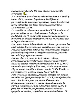 bien cambiar el azul a 0% para obtener un amarillo
oscurecido ( ).
Si a una de las luces de color primario le damos el 100% y
a otra el 0%, entonces le podemos dar diferentes
porcentajes a la tercera para producir gamas de colores de
fuerte intensidad con todas las variaciones de tono.
La modalidad CMYK
La creación de colores en la modalidad RGB involucra el
proceso aditivo de mezcla de colores. Trabajar en la
modalidad CMYK es parecido a trabajar con pigmentos e
involucra un proceso sustractivo como el relacionado con
la impresión comercial.
Las cuatro barras del mezclador de colores representan las
cuatro tintas de proceso: cian, amarillo, magenta y negro.
Podemos deslizar los botones por las barras cian, magenta
y amarillo para probar las mezclas resultantes, y usar la
barra del negro para oscurecer.
Cuando el negro y uno de los tres otros colores
permanecen en porcentaje cero, podemos obtener tintes
claros de colores completamente saturados. Con C, M e Y
en iguales porcentajes y K en cero, resulta un gris neutro.
El gris neutro también se forma cuando C, M e Y están en
porcentaje cero, y sólo se mueve la barra del K.
Para los colores apagados, podemos empezar con un gris
obtenido con igual porcentaje de C, M e Y y manipular sólo
uno o dos de ellos para dar una sutil coloración.
Si empezamos con un gris neutro obtenido con sólo la
barra K y usamos sólo una o dos de los barras C, M e Y
para dar coloración, no podemos producir un color
apagado, en cambio, se produce una tonalidad clara. El
 