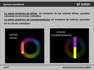 gamas cromáticas                                          el color

La gama armónica de afines se compone de los colores afines, aquellos
cercanos en el círculo cromático.
La gama armónica de complementarios se compone de colores opuestos
en el círculo cromático.




salir
 