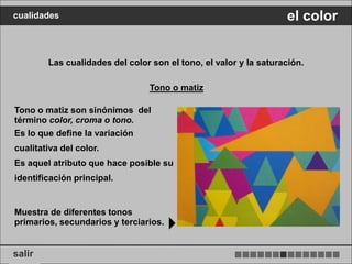 cualidades                                                        el color


        Las cualidades del color son el tono, el valor y la saturación.

                                Tono o matiz

Tono o matiz son sinónimos del
término color, croma o tono.
Es lo que define la variación
cualitativa del color.
Es aquel atributo que hace posible su
identificación principal.


Muestra de diferentes tonos
primarios, secundarios y terciarios.


salir
 