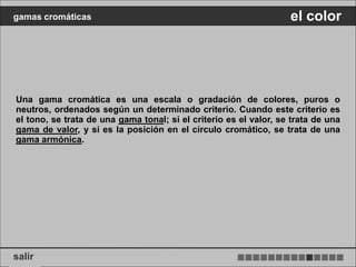 gamas cromáticas                                                   el color




Una gama cromática es una escala o gradación de colores, puros o
neutros, ordenados según un determinado criterio. Cuando este criterio es
el tono, se trata de una gama tonal; si el criterio es el valor, se trata de una
gama de valor, y si es la posición en el círculo cromático, se trata de una
gama armónica.




salir
 