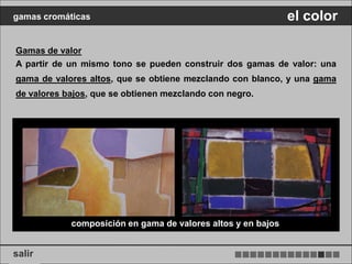 gamas cromáticas                                              el color

Gamas de valor
A partir de un mismo tono se pueden construir dos gamas de valor: una
gama de valores altos, que se obtiene mezclando con blanco, y una gama
de valores bajos, que se obtienen mezclando con negro.




            composición en gama de valores altos y en bajos


salir
 