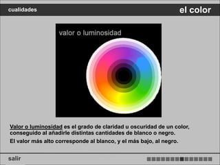 cualidades                                                      el color




Valor o luminosidad es el grado de claridad u oscuridad de un color,
conseguido al añadirle distintas cantidades de blanco o negro.
El valor más alto corresponde al blanco, y el más bajo, al negro.


salir
 
