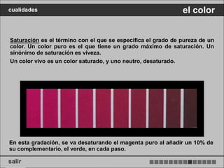 cualidades                                                    el color


Saturación es el término con el que se especifica el grado de pureza de un
color. Un color puro es el que tiene un grado máximo de saturación. Un
sinónimo de saturación es viveza.
Un color vivo es un color saturado, y uno neutro, desaturado.




En esta gradación, se va desaturando el magenta puro al añadir un 10% de
su complementario, el verde, en cada paso.

salir
 
