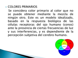    COLORES PRIMARIOS
    Se considera color primario al color que no
    se puede obtener mediante la mezcla de
    ningún otro. Este es un modelo idealizado,
    basado en la respuesta biológica de las
    células receptoras del ojo humano (conos)
    ante la presencia de ciertas frecuencias de luz
    y sus interferencias, y es dependiente de la
    percepción subjetiva del cerebro humano.
 