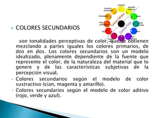    COLORES SECUNDARIOS

      son tonalidades perceptivas de color, que se obtienen
    mezclando a partes iguales los colores primarios, de
    dos en dos. Los colores secundarios son un modelo
    idealizado, plenamente dependiente de la fuente que
    represente el color, de la naturaleza del material que lo
    genere y de las características subjetivas de la
    percepción visual.
   Colores secundarios según el modelo de color
    sustractivo (cian, magenta y amarillo).
   Colores secundarios según el modelo de color aditivo
    (rojo, verde y azul).
 