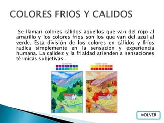 Se llaman colores cálidos aquellos que van del rojo al
amarillo y los colores fríos son los que van del azul al
verde. Esta división de los colores en cálidos y fríos
radica simplemente en la sensación y experiencia
humana. La calidez y la frialdad atienden a sensaciones
térmicas subjetivas.




                                                  VOLVER
 