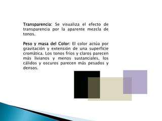 Transparencia: Se visualiza el efecto de
transparencia por la aparente mezcla de
tonos.

Peso y masa del Color: El color actúa por
gravitación y extensión de una superficie
cromática. Los tonos fríos y claros parecen
más livianos y menos sustanciales, los
cálidos y oscuros parecen más pesados y
densos.
 