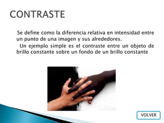 Se define como la diferencia relativa en intensidad entre
un punto de una imagen y sus alrededores.
 Un ejemplo simple es el contraste entre un objeto de
brillo constante sobre un fondo de un brillo constante




                                                   VOLVER
 