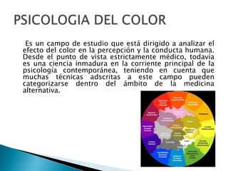 Es un campo de estudio que está dirigido a analizar el
efecto del color en la percepción y la conducta humana.
Desde el punto de vista estrictamente médico, todavía
es una ciencia inmadura en la corriente principal de la
psicología contemporánea, teniendo en cuenta que
muchas técnicas adscritas a este campo pueden
categorizarse dentro del ámbito de la medicina
alternativa.
 