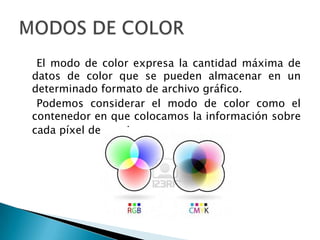 El modo de color expresa la cantidad máxima de
datos de color que se pueden almacenar en un
determinado formato de archivo gráfico.
 Podemos considerar el modo de color como el
contenedor en que colocamos la información sobre
cada píxel de una imagen.
 