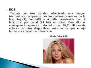    RGB
     Trabaja con tres canales, ofreciendo una imagen
    tricromática compuesta por los colores primarios de la
    luz, Rojo(R), Verde(G) y Azul(B), construida con 8
    bits/pixel por canal (24 bits en total). Con ello se
    consiguen imágenes a todo color, con 16,7 millones de
    colores distintos disponibles, más de los que el ojo
    humano es capaz de diferenciar.
 