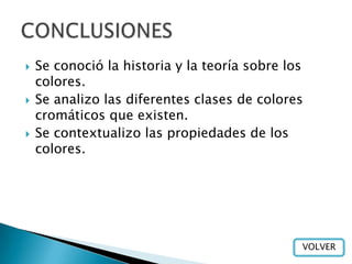    Se conoció la historia y la teoría sobre los
    colores.
   Se analizo las diferentes clases de colores
    cromáticos que existen.
   Se contextualizo las propiedades de los
    colores.




                                               VOLVER
 