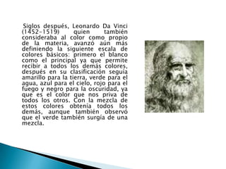 Siglos después, Leonardo Da Vinci
(1452-1519)        quien      también
consideraba al color como propio
de la materia, avanzó aún más
definiendo la siguiente escala de
colores básicos: primero el blanco
como el principal ya que permite
recibir a todos los demás colores,
después en su clasificación seguía
amarillo para la tierra, verde para el
agua, azul para el cielo, rojo para el
fuego y negro para la oscuridad, ya
que es el color que nos priva de
todos los otros. Con la mezcla de
estos colores obtenía todos los
demás, aunque también observó
que el verde también surgía de una
mezcla.
 
