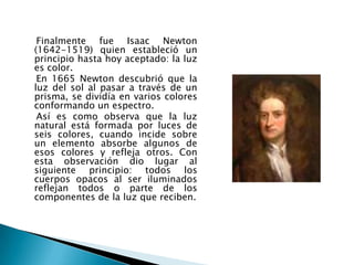 Finalmente fue Isaac Newton
(1642-1519) quien estableció un
principio hasta hoy aceptado: la luz
es color.
 En 1665 Newton descubrió que la
luz del sol al pasar a través de un
prisma, se dividía en varios colores
conformando un espectro.
 Así es como observa que la luz
natural está formada por luces de
seis colores, cuando incide sobre
un elemento absorbe algunos de
esos colores y refleja otros. Con
esta observación dio lugar al
siguiente principio: todos los
cuerpos opacos al ser iluminados
reflejan todos o parte de los
componentes de la luz que reciben.
 