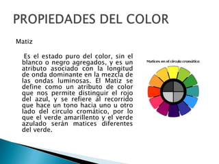 Matiz

  Es el estado puro del color, sin el
 blanco o negro agregados, y es un
 atributo asociado con la longitud
 de onda dominante en la mezcla de
 las ondas luminosas. El Matiz se
 define como un atributo de color
 que nos permite distinguir el rojo
 del azul, y se refiere al recorrido
 que hace un tono hacia uno u otro
 lado del circulo cromático, por lo
 que el verde amarillento y el verde
 azulado serán matices diferentes
 del verde.
 
