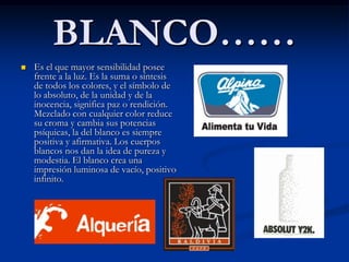 BLANCO……
   Es el que mayor sensibilidad posee
    frente a la luz. Es la suma o síntesis
    de todos los colores, y el símbolo de
    lo absoluto, de la unidad y de la
    inocencia, significa paz o rendición.
    Mezclado con cualquier color reduce
    su croma y cambia sus potencias
    psíquicas, la del blanco es siempre
    positiva y afirmativa. Los cuerpos
    blancos nos dan la idea de pureza y
    modestia. El blanco crea una
    impresión luminosa de vacío, positivo
    infinito.
 